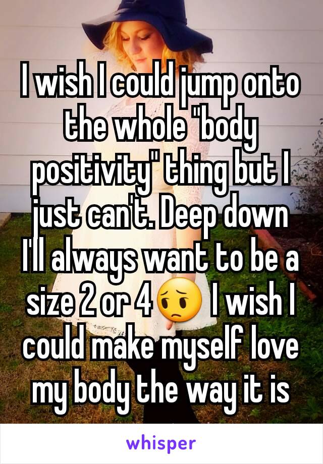 I wish I could jump onto the whole "body positivity" thing but I just can't. Deep down I'll always want to be a size 2 or 4😔 I wish I could make myself love my body the way it is