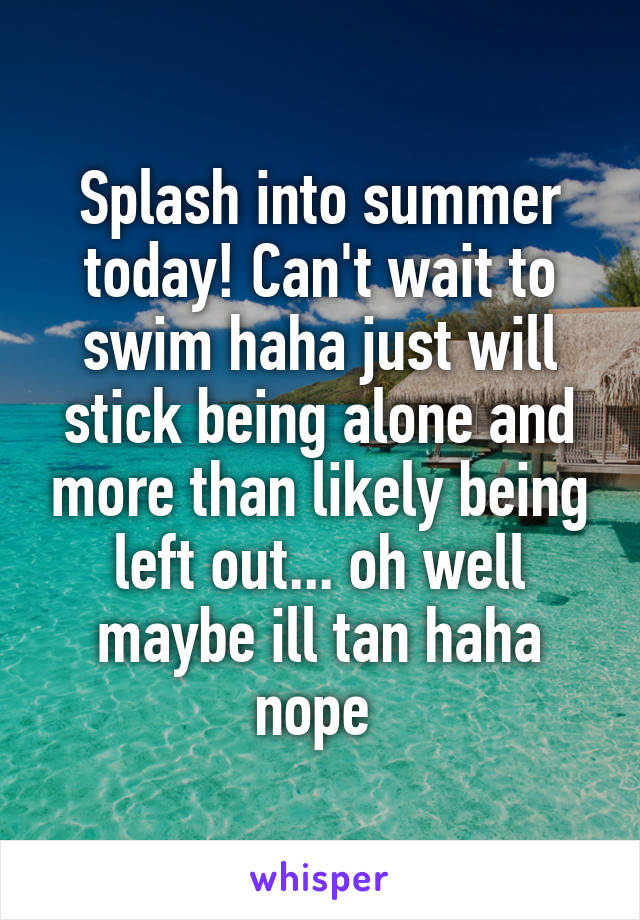 Splash into summer today! Can't wait to swim haha just will stick being alone and more than likely being left out... oh well maybe ill tan haha nope 