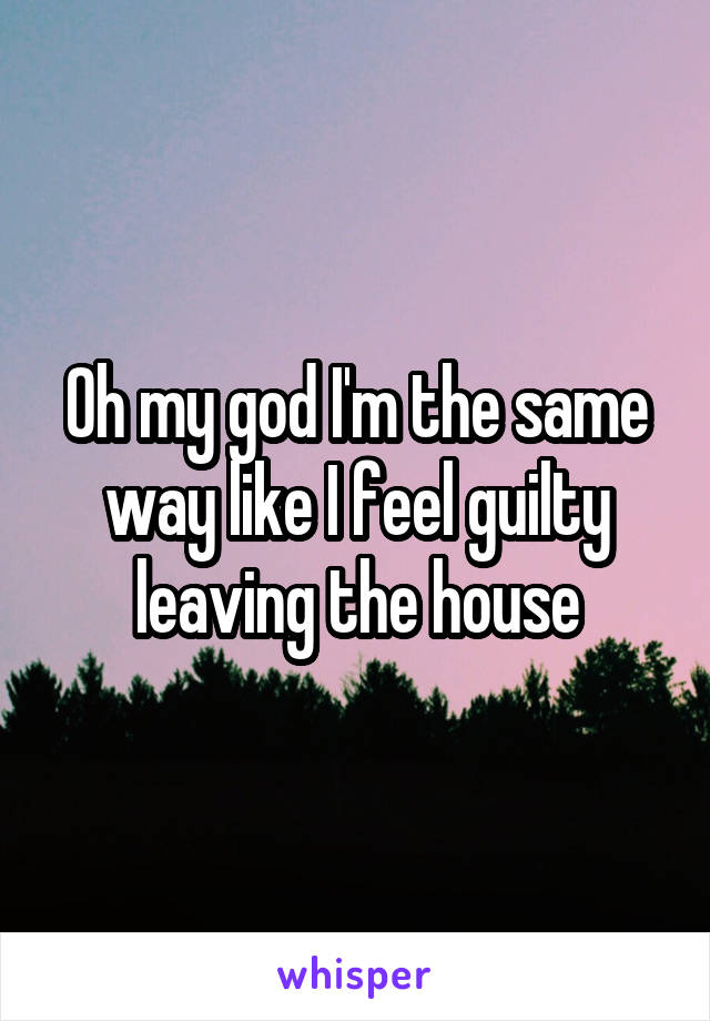 Oh my god I'm the same way like I feel guilty leaving the house