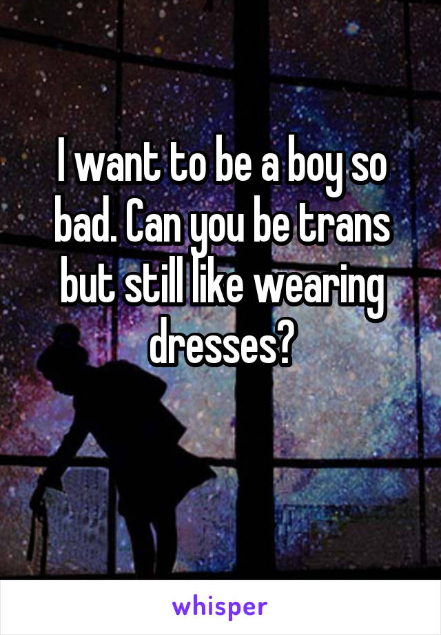 I want to be a boy so bad. Can you be trans but still like wearing dresses?


