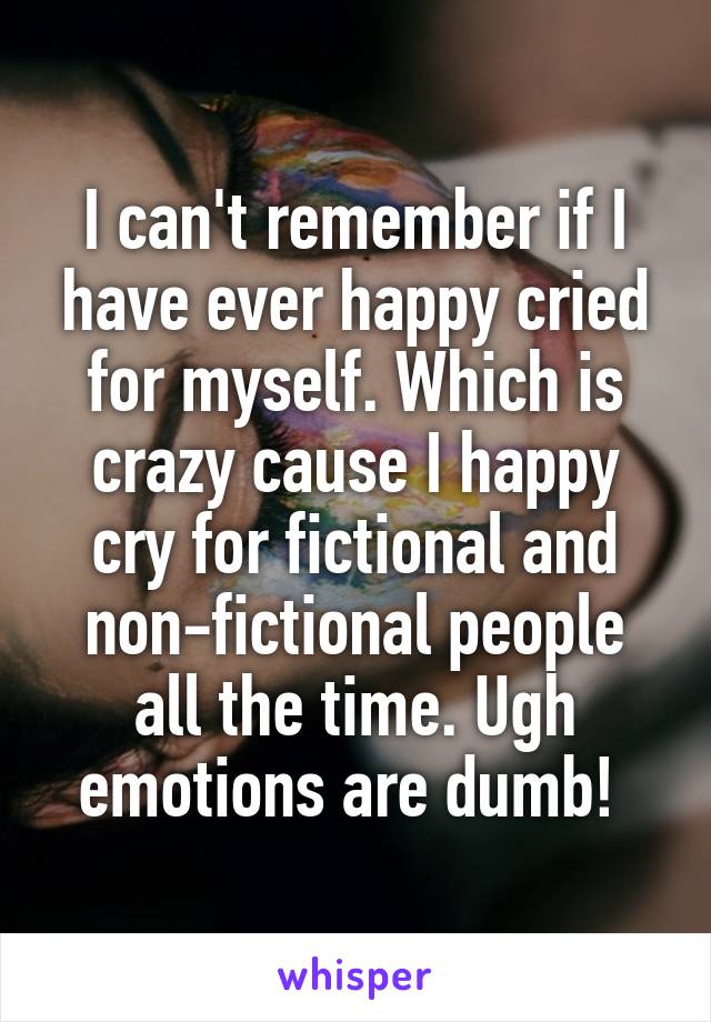 I can't remember if I have ever happy cried for myself. Which is crazy cause I happy cry for fictional and non-fictional people all the time. Ugh emotions are dumb! 