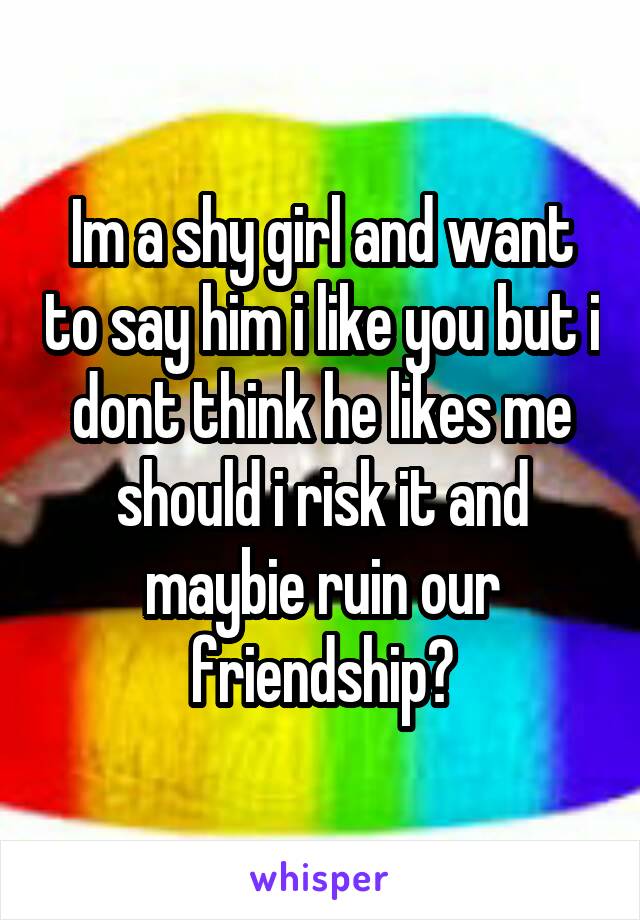 Im a shy girl and want to say him i like you but i dont think he likes me should i risk it and maybie ruin our friendship?