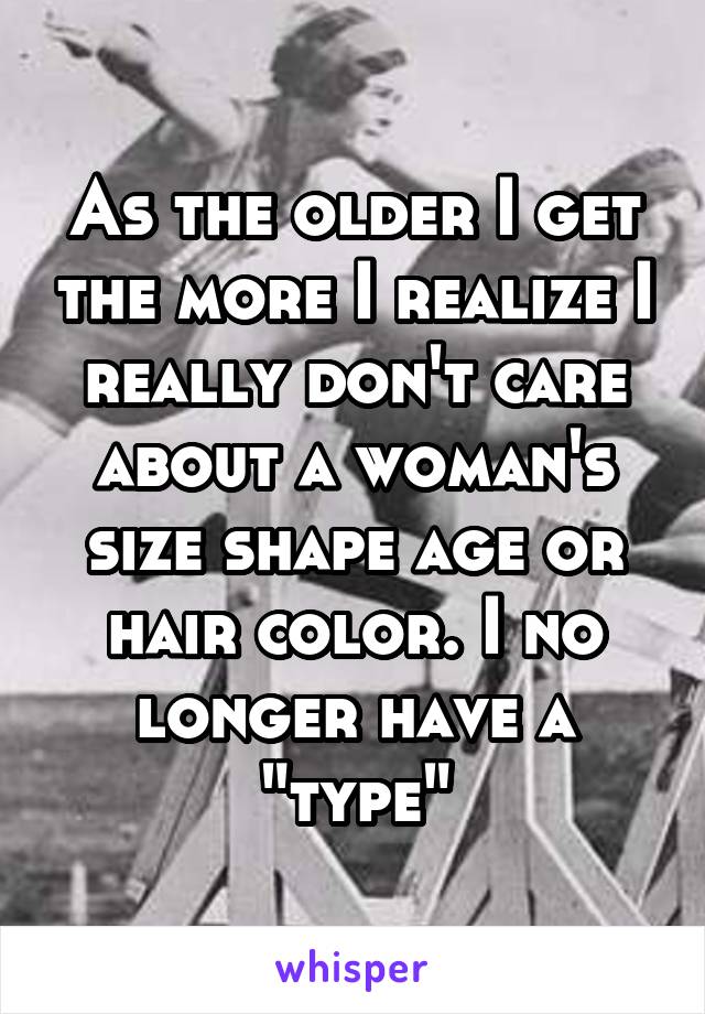 As the older I get the more I realize I really don't care about a woman's size shape age or hair color. I no longer have a "type"