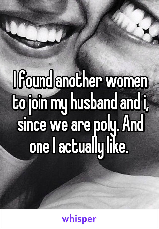 I found another women to join my husband and i, since we are poly. And one I actually like. 