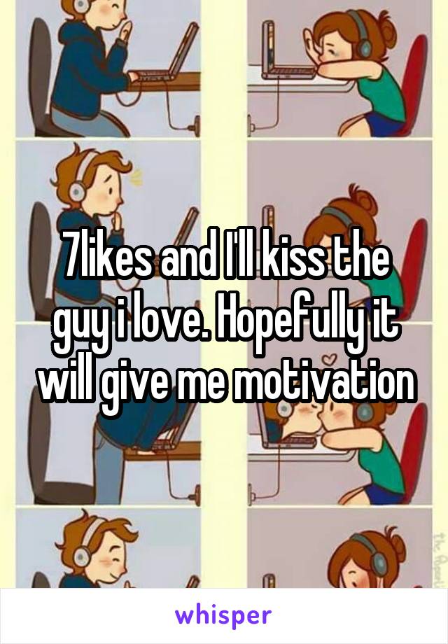 7likes and I'll kiss the guy i love. Hopefully it will give me motivation