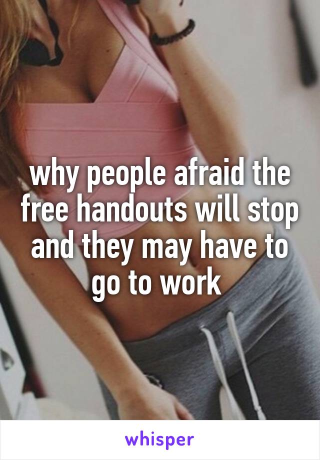 why people afraid the free handouts will stop and they may have to go to work 