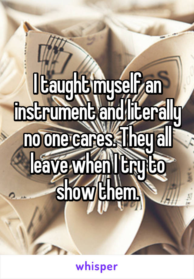 I taught myself an instrument and literally no one cares. They all leave when I try to show them.