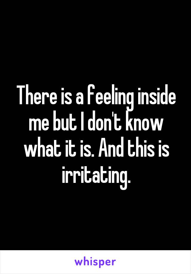 There is a feeling inside me but I don't know what it is. And this is irritating.
