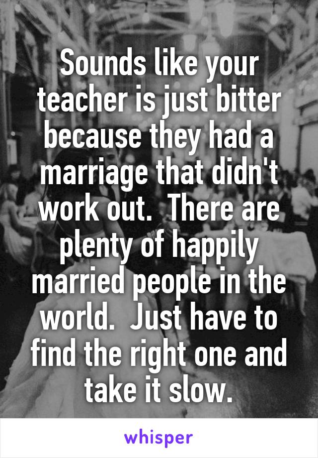 Sounds like your teacher is just bitter because they had a marriage that didn't work out.  There are plenty of happily married people in the world.  Just have to find the right one and take it slow.