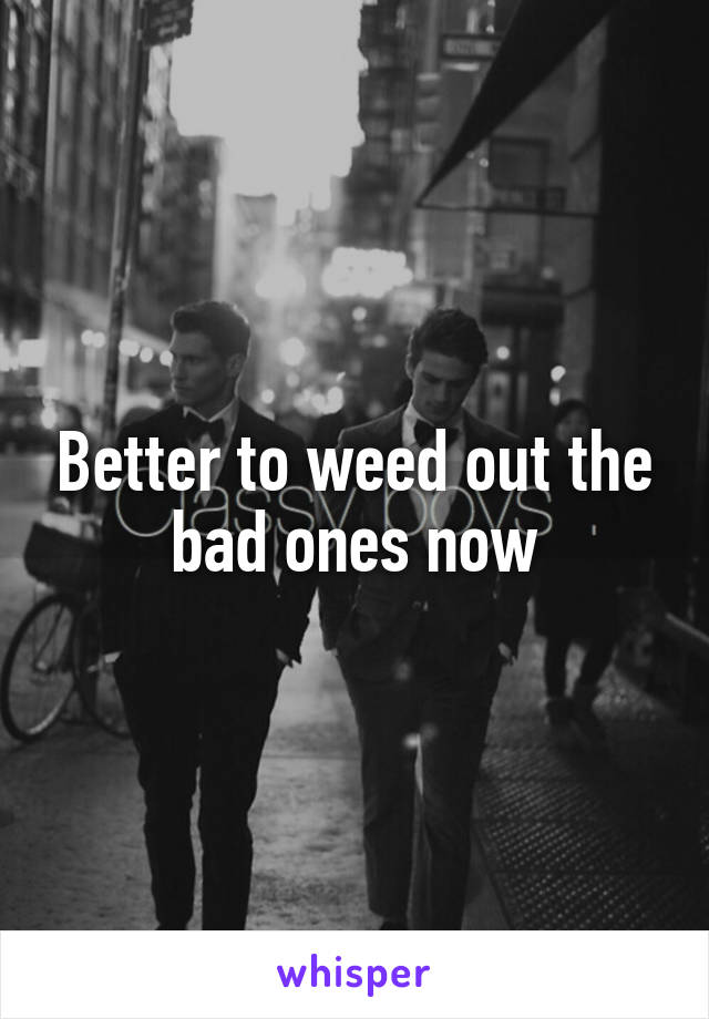 Better to weed out the bad ones now