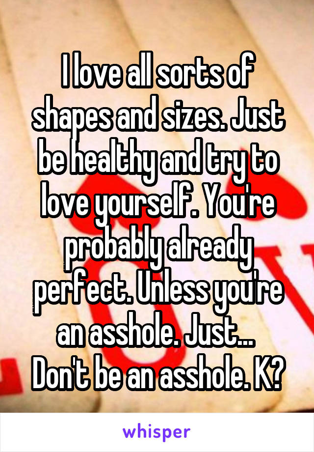 I love all sorts of shapes and sizes. Just be healthy and try to love yourself. You're probably already perfect. Unless you're an asshole. Just... 
Don't be an asshole. K?