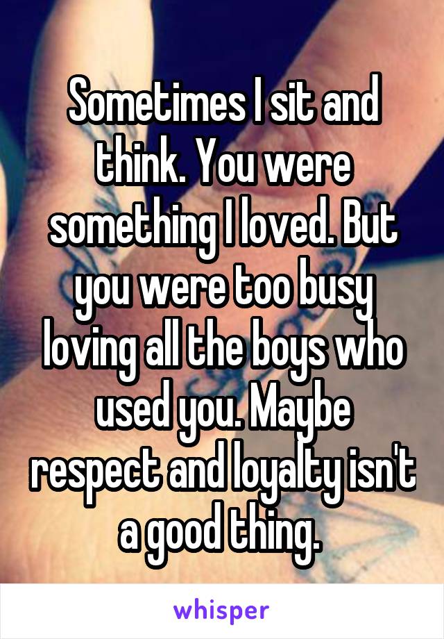 Sometimes I sit and think. You were something I loved. But you were too busy loving all the boys who used you. Maybe respect and loyalty isn't a good thing. 