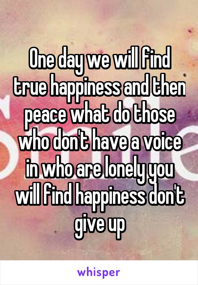 One day we will find true happiness and then peace what do those who don't have a voice in who are lonely you will find happiness don't give up