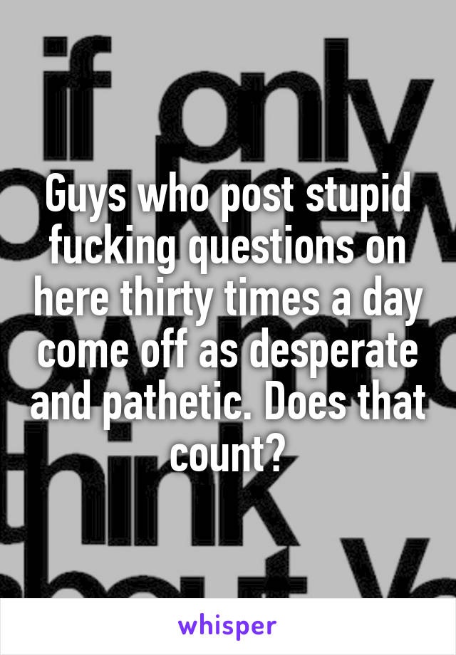 Guys who post stupid fucking questions on here thirty times a day come off as desperate and pathetic. Does that count?