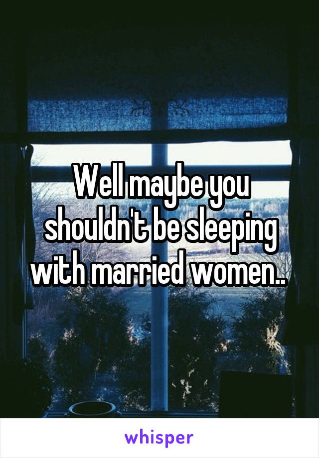 Well maybe you shouldn't be sleeping with married women.. 