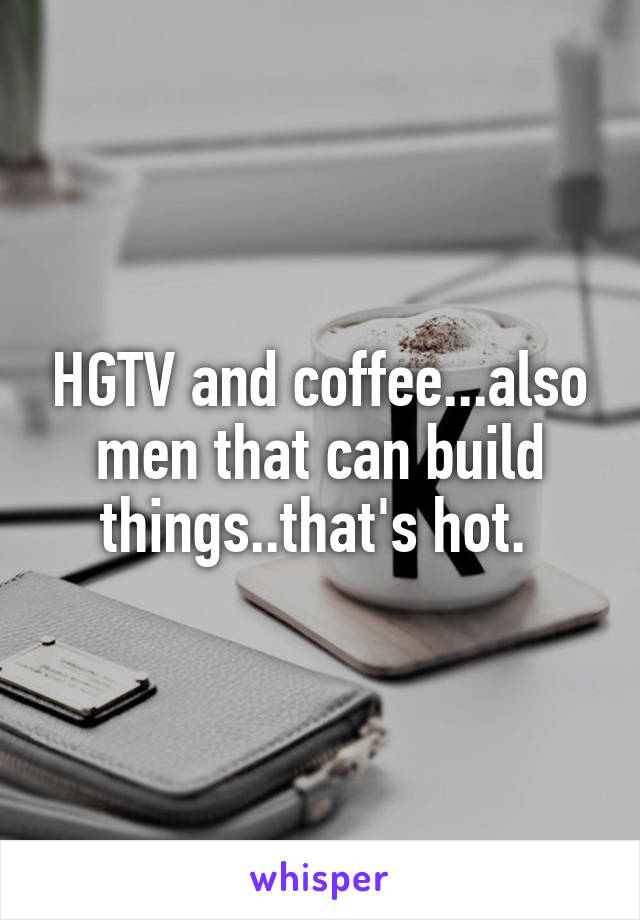 HGTV and coffee...also men that can build things..that's hot. 