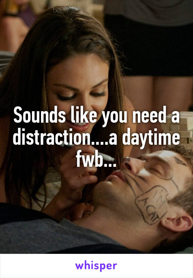 Sounds like you need a distraction....a daytime fwb...