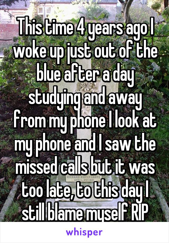 This time 4 years ago I woke up just out of the blue after a day studying and away from my phone I look at my phone and I saw the missed calls but it was too late, to this day I still blame myself RIP
