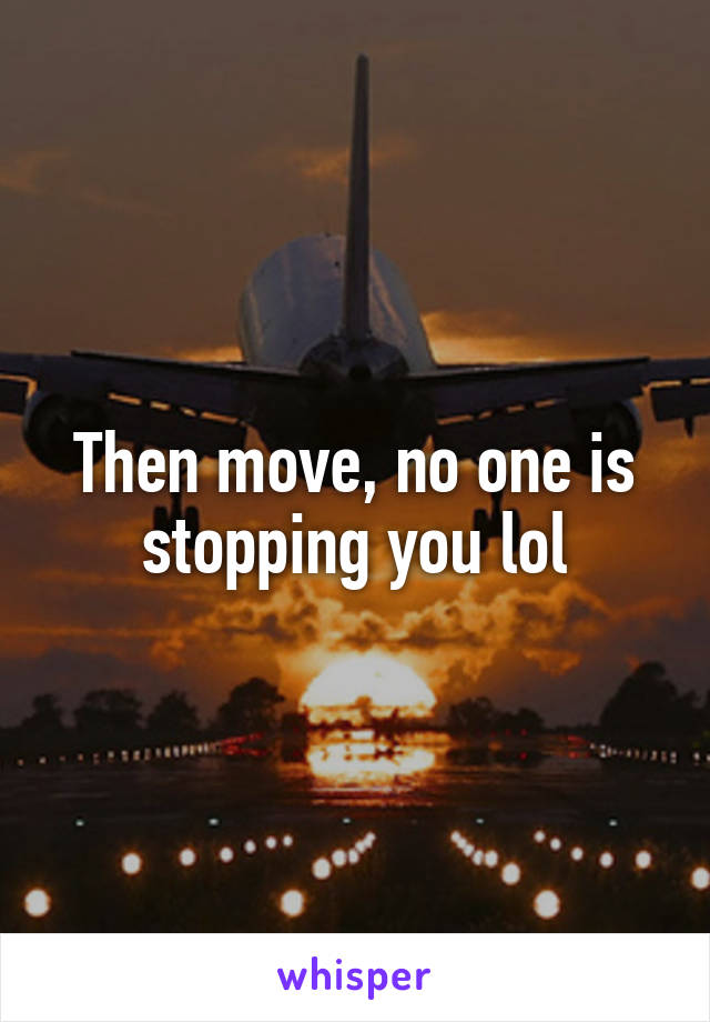 Then move, no one is stopping you lol