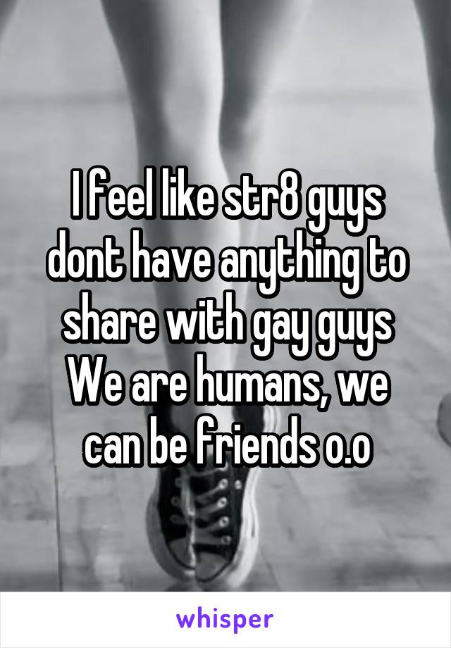 I feel like str8 guys dont have anything to share with gay guys
We are humans, we can be friends o.o