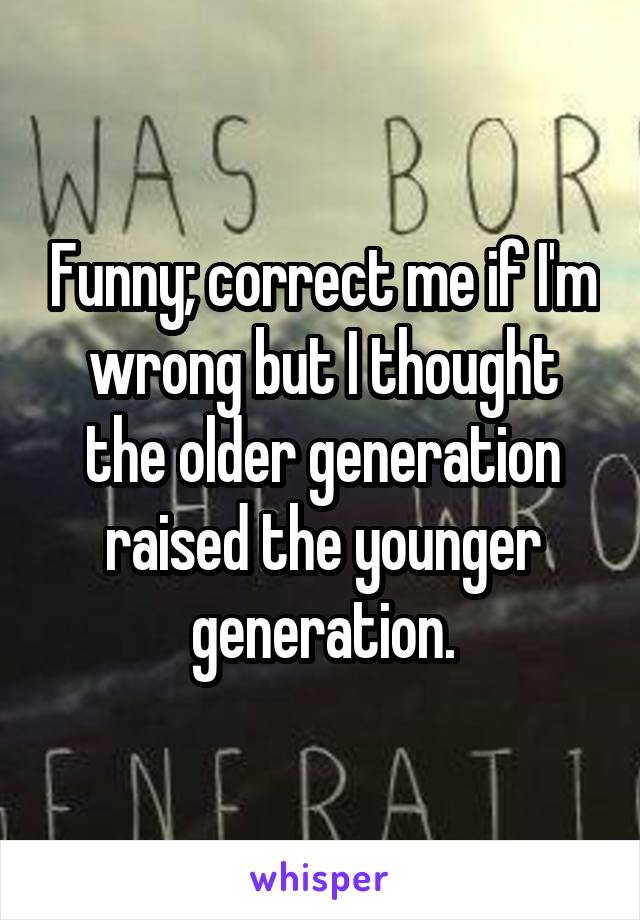 Funny; correct me if I'm wrong but I thought the older generation raised the younger generation.