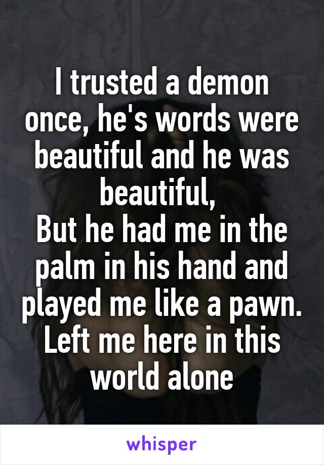 I trusted a demon once, he's words were beautiful and he was beautiful, 
But he had me in the palm in his hand and played me like a pawn.
Left me here in this world alone