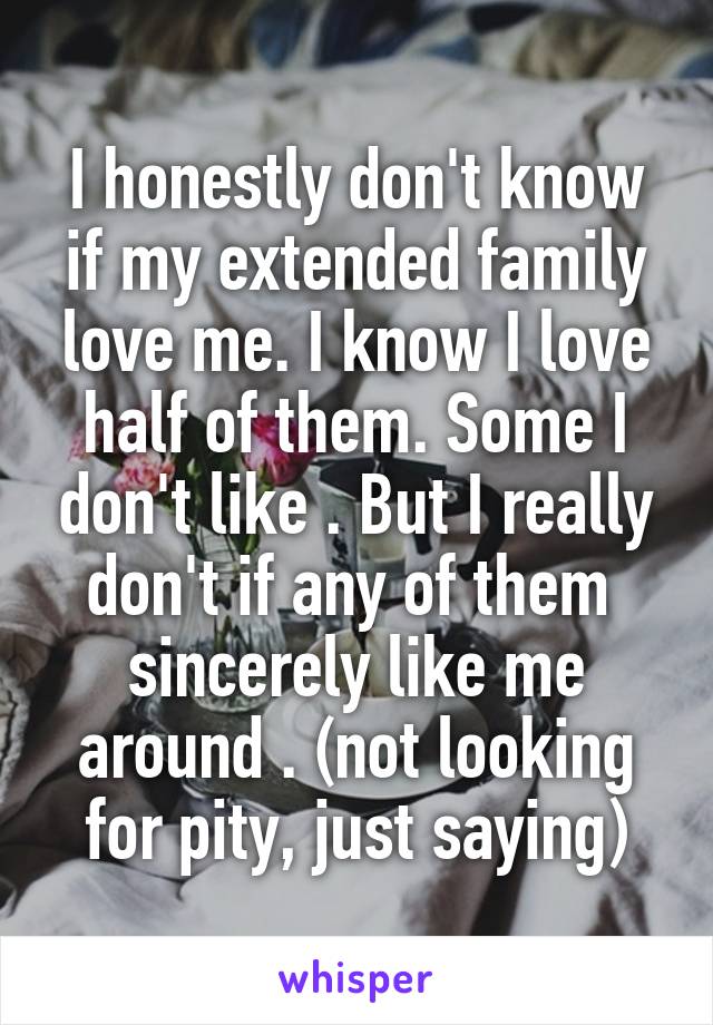 I honestly don't know if my extended family love me. I know I love half of them. Some I don't like . But I really don't if any of them  sincerely like me around . (not looking for pity, just saying)