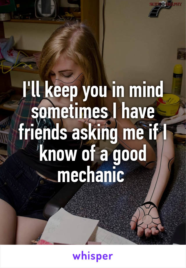 I'll keep you in mind sometimes I have friends asking me if I know of a good mechanic 
