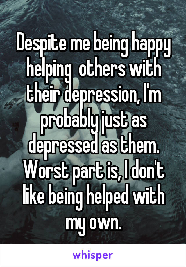 Despite me being happy helping  others with their depression, I'm probably just as depressed as them. Worst part is, I don't like being helped with my own.