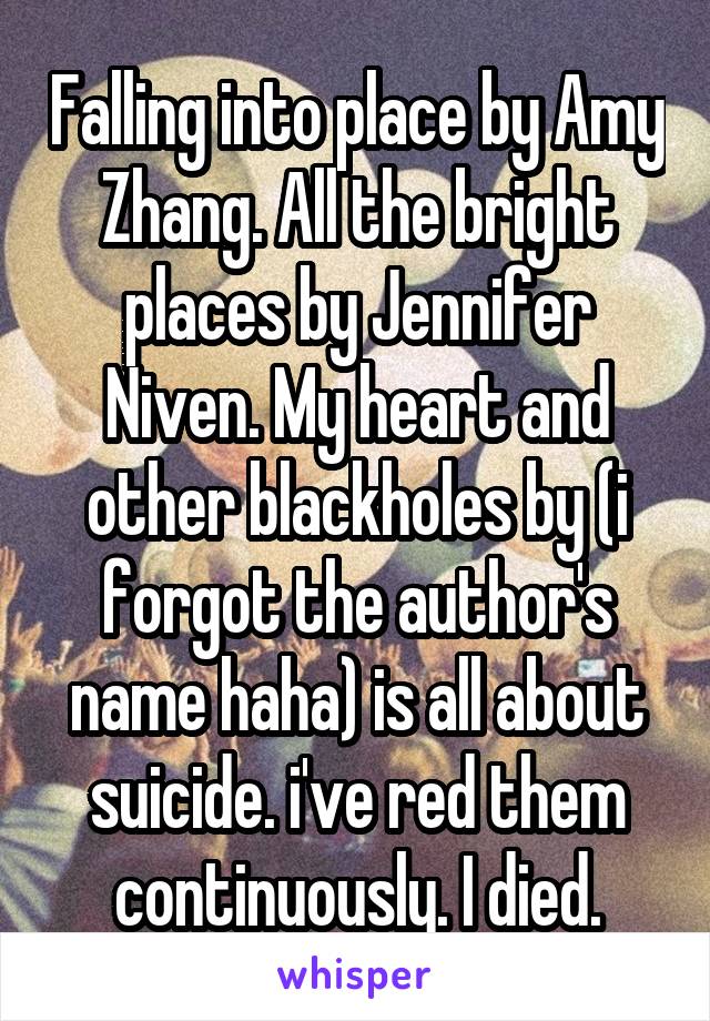 Falling into place by Amy Zhang. All the bright places by Jennifer Niven. My heart and other blackholes by (i forgot the author's name haha) is all about suicide. i've red them continuously. I died.