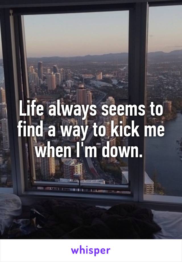 Life always seems to find a way to kick me when I'm down. 