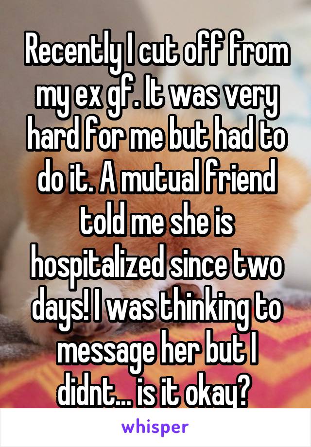 Recently I cut off from my ex gf. It was very hard for me but had to do it. A mutual friend told me she is hospitalized since two days! I was thinking to message her but I didnt... is it okay? 