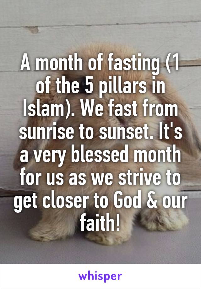 A month of fasting (1 of the 5 pillars in Islam). We fast from sunrise to sunset. It's a very blessed month for us as we strive to get closer to God & our faith!