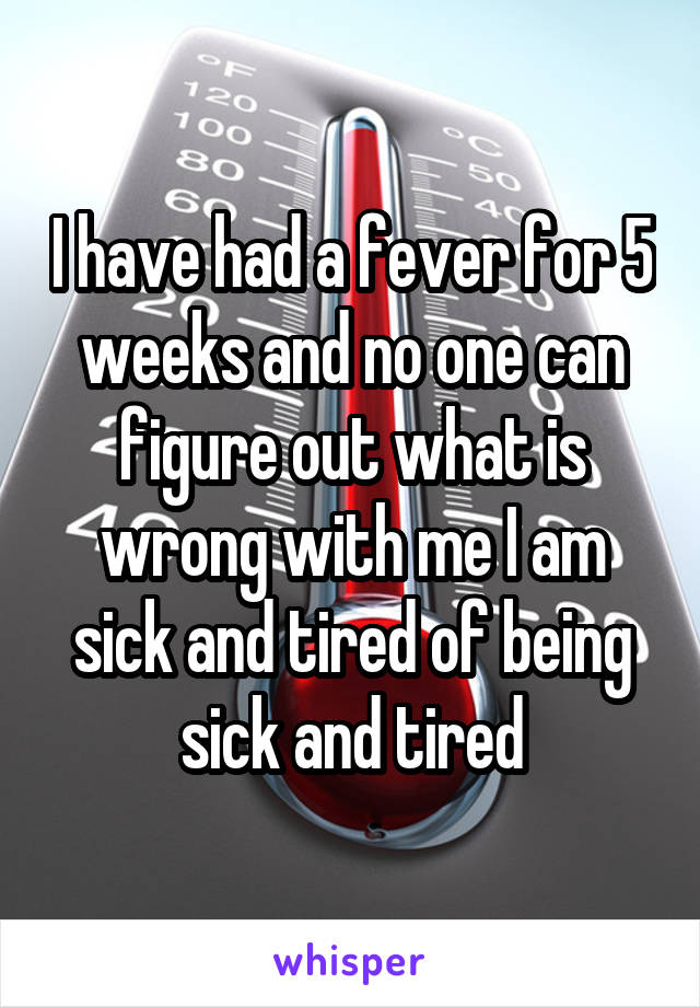 I have had a fever for 5 weeks and no one can figure out what is wrong with me I am sick and tired of being sick and tired