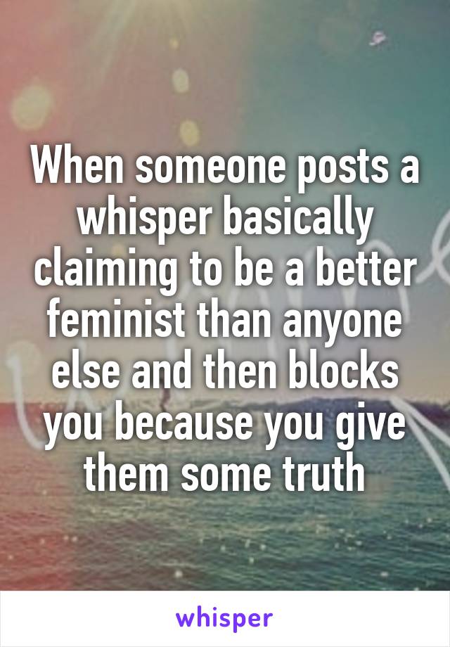 When someone posts a whisper basically claiming to be a better feminist than anyone else and then blocks you because you give them some truth