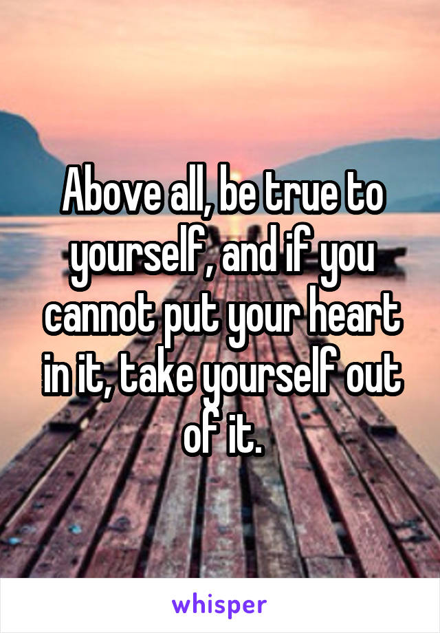Above all, be true to yourself, and if you cannot put your heart in it, take yourself out of it.