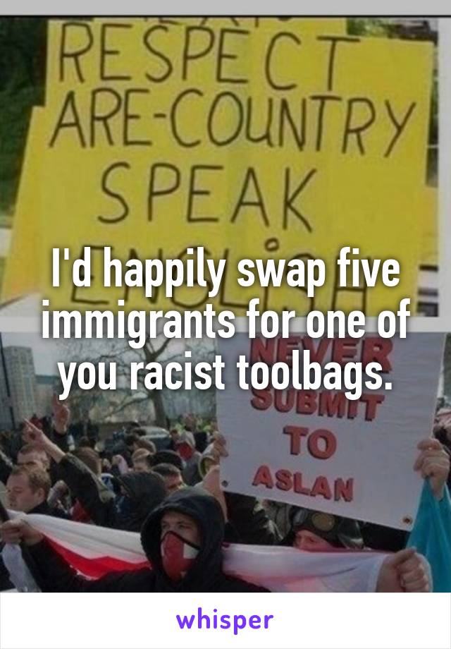 I'd happily swap five immigrants for one of you racist toolbags.