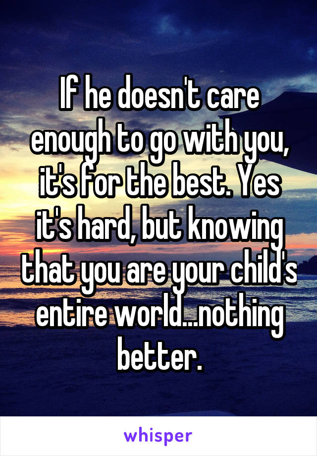If he doesn't care enough to go with you, it's for the best. Yes it's hard, but knowing that you are your child's entire world...nothing better.