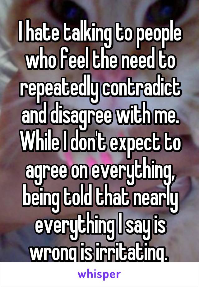 I hate talking to people who feel the need to repeatedly contradict and disagree with me. While I don't expect to agree on everything, being told that nearly everything I say is wrong is irritating. 