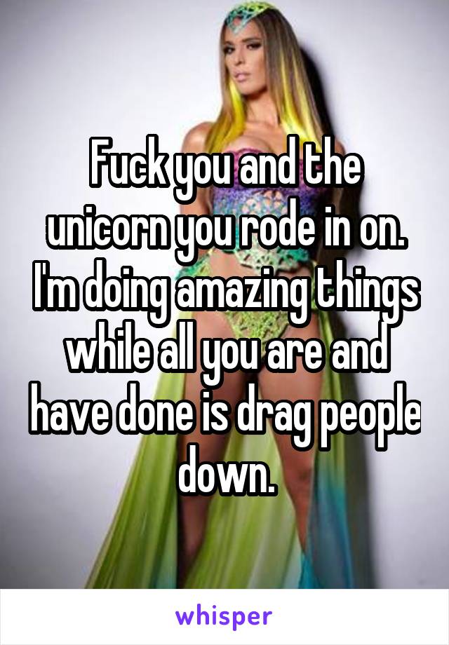 Fuck you and the unicorn you rode in on. I'm doing amazing things while all you are and have done is drag people down.