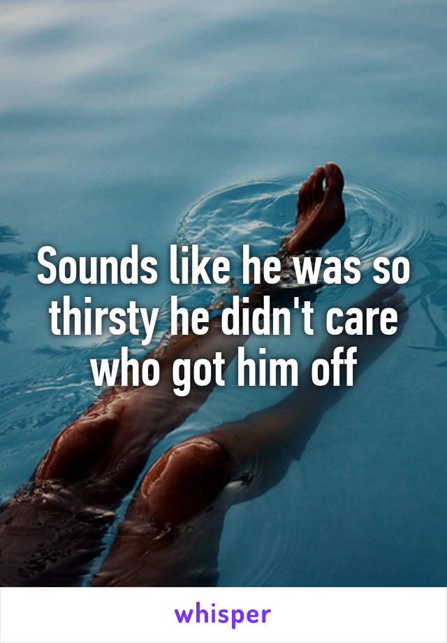 Sounds like he was so thirsty he didn't care who got him off