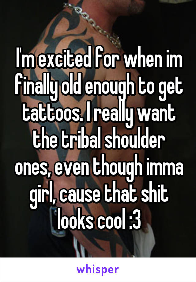 I'm excited for when im finally old enough to get tattoos. I really want the tribal shoulder ones, even though imma girl, cause that shit looks cool :3