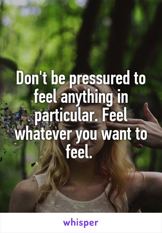 Don't be pressured to feel anything in particular. Feel whatever you want to feel. 