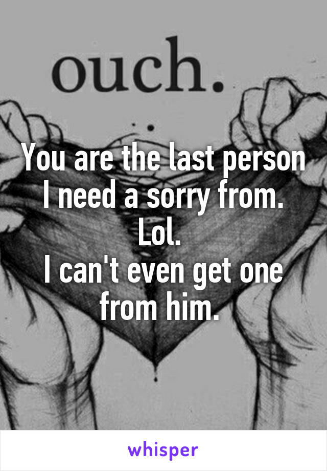 You are the last person I need a sorry from. Lol. 
I can't even get one from him. 