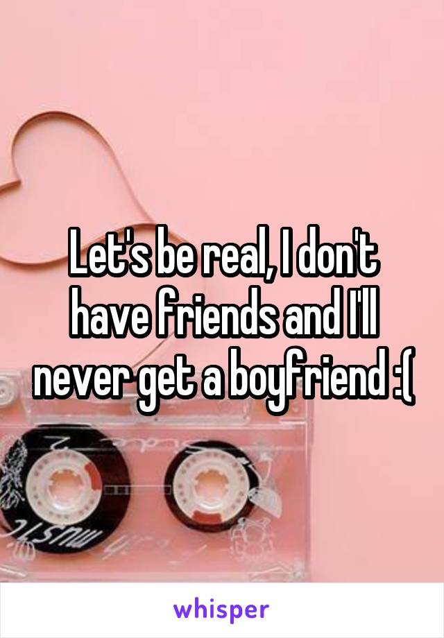 Let's be real, I don't have friends and I'll never get a boyfriend :(