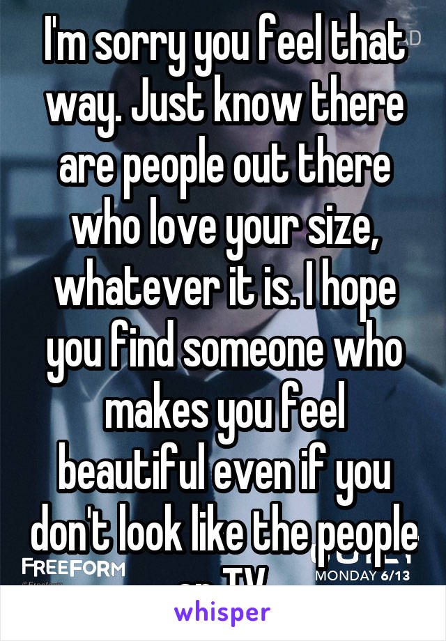 I'm sorry you feel that way. Just know there are people out there who love your size, whatever it is. I hope you find someone who makes you feel beautiful even if you don't look like the people on TV.