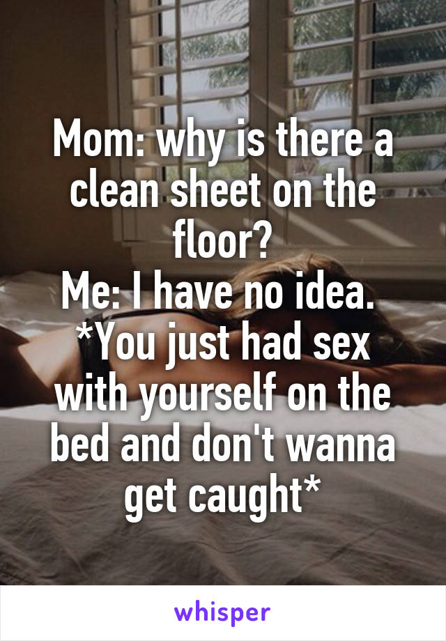 Mom: why is there a clean sheet on the floor?
Me: I have no idea. 
*You just had sex with yourself on the bed and don't wanna get caught*