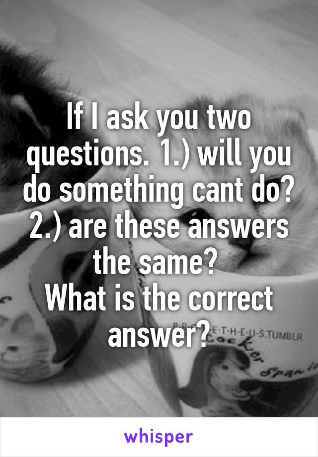 If I ask you two questions. 1.) will you do something cant do? 2.) are these answers the same? 
What is the correct answer?