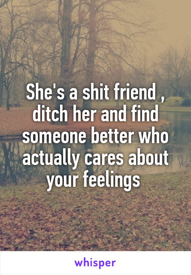 She's a shit friend , ditch her and find someone better who actually cares about your feelings 