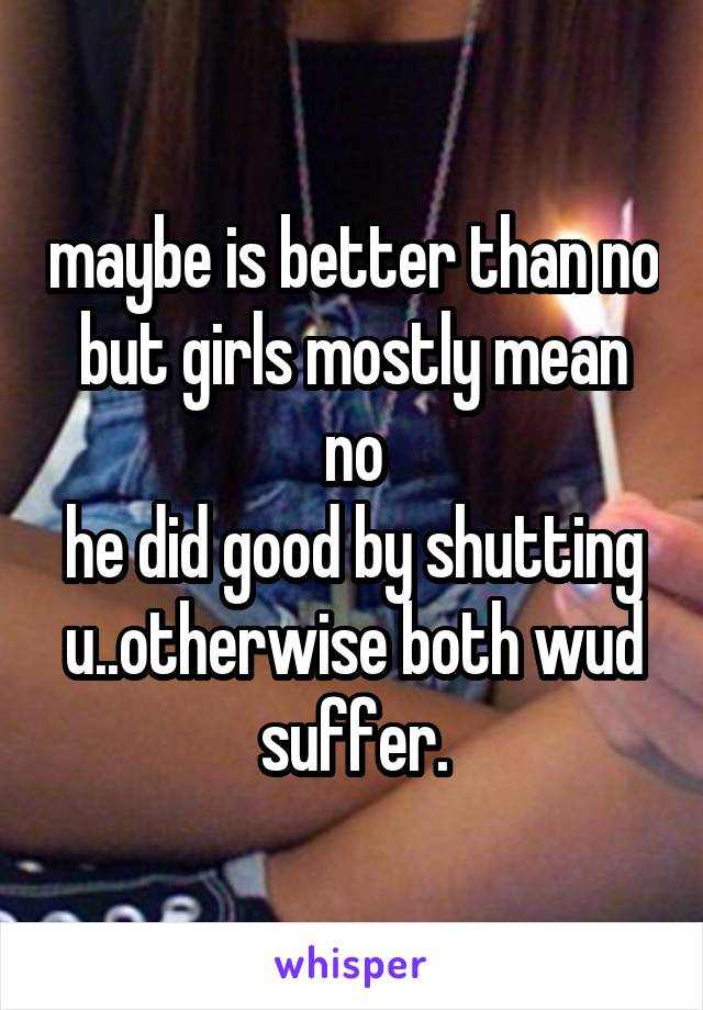 maybe is better than no
but girls mostly mean no
he did good by shutting u..otherwise both wud suffer.